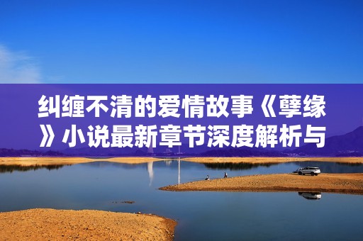 纠缠不清的爱情故事《孽缘》小说最新章节深度解析与阅读体验