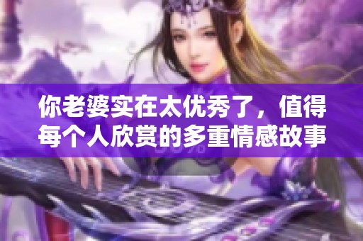 你老婆实在太优秀了，值得每个人欣赏的多重情感故事