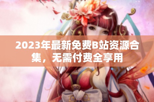 2023年最新免费B站资源合集，无需付费全享用
