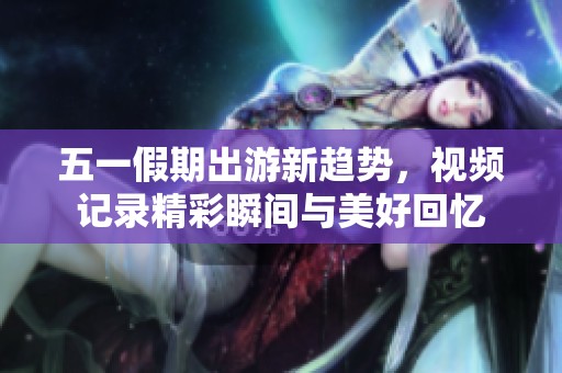 五一假期出游新趋势，视频记录精彩瞬间与美好回忆