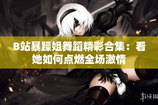 B站暴躁姐舞蹈精彩合集：看她如何点燃全场激情