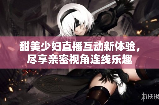 甜美少妇直播互动新体验，尽享亲密视角连线乐趣