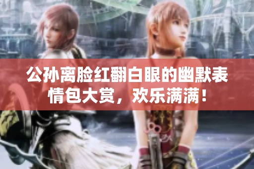 公孙离脸红翻白眼的幽默表情包大赏，欢乐满满！