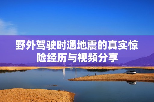 野外驾驶时遇地震的真实惊险经历与视频分享