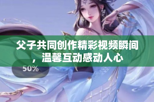 父子共同创作精彩视频瞬间，温馨互动感动人心