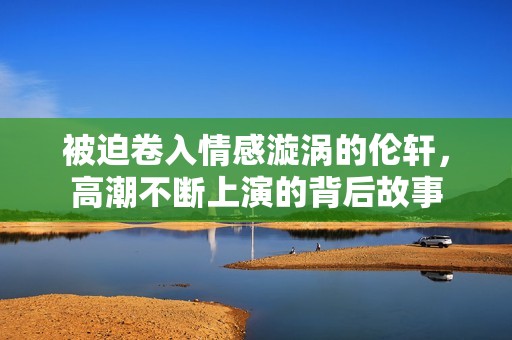 被迫卷入情感漩涡的伦轩，高潮不断上演的背后故事