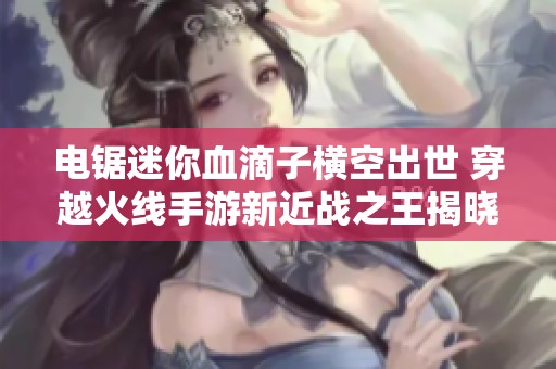 电锯迷你血滴子横空出世 穿越火线手游新近战之王揭晓