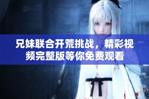 兄妹联合开荒挑战，精彩视频完整版等你免费观看