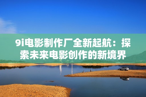 9i电影制作厂全新起航：探索未来电影创作的新境界
