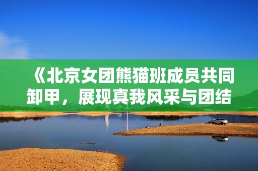 《北京女团熊猫班成员共同卸甲，展现真我风采与团结精神》