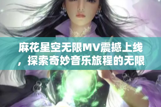 麻花星空无限MV震撼上线，探索奇妙音乐旅程的无限可能性