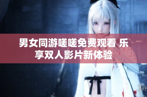 男女同游嗟嗟免费观看 乐享双人影片新体验