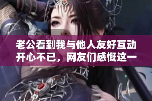 老公看到我与他人友好互动开心不已，网友们感慨这一幸福时刻