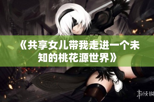 《共享女儿带我走进一个未知的桃花源世界》
