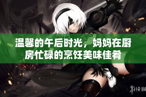 温馨的午后时光，妈妈在厨房忙碌的烹饪美味佳肴