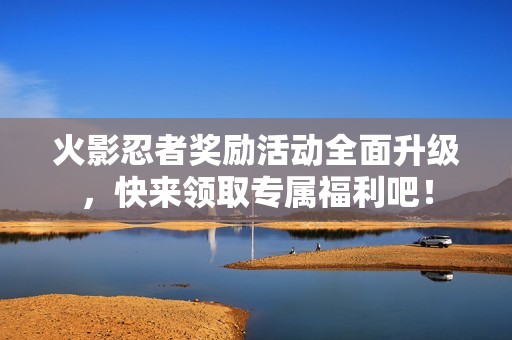 火影忍者奖励活动全面升级，快来领取专属福利吧！