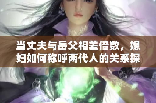 当丈夫与岳父相差倍数，媳妇如何称呼两代人的关系探讨