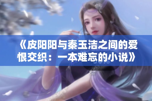 《皮阳阳与秦玉洁之间的爱恨交织：一本难忘的小说》
