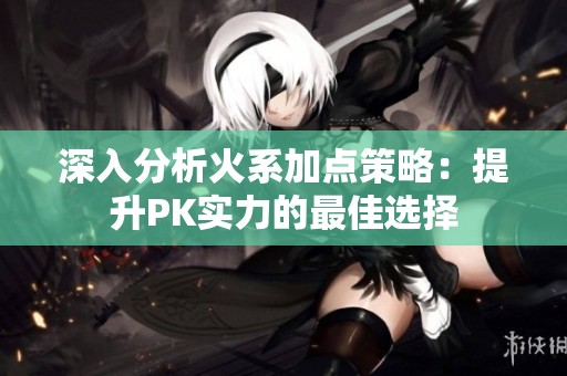 深入分析火系加点策略：提升PK实力的最佳选择