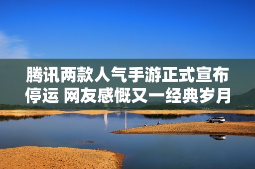 腾讯两款人气手游正式宣布停运 网友感慨又一经典岁月结束