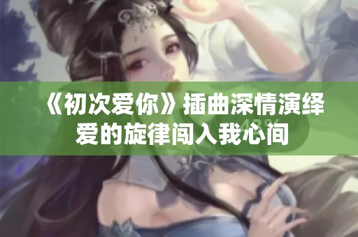 《初次爱你》插曲深情演绎 爱的旋律闯入我心间