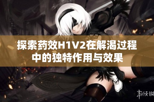 探索药效H1V2在解渴过程中的独特作用与效果