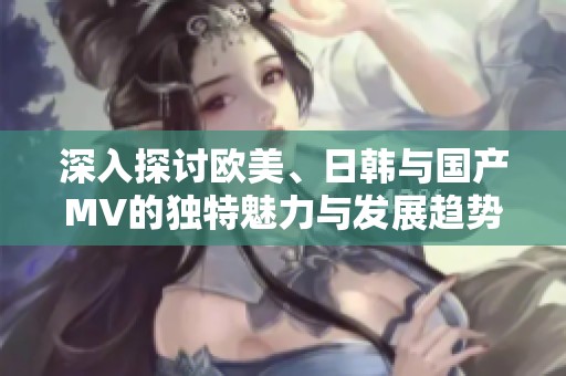 深入探讨欧美、日韩与国产MV的独特魅力与发展趋势