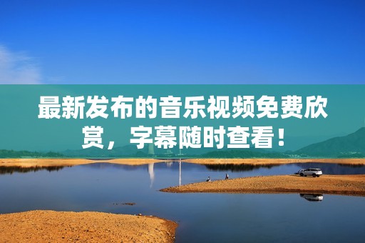最新发布的音乐视频免费欣赏，字幕随时查看！
