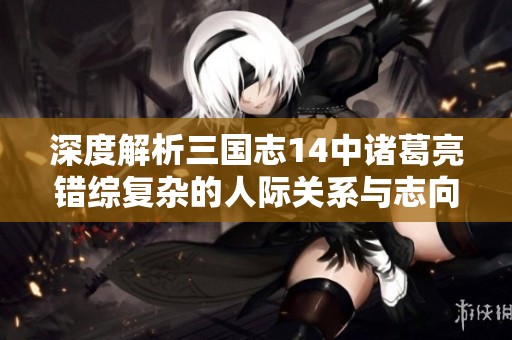 深度解析三国志14中诸葛亮错综复杂的人际关系与志向