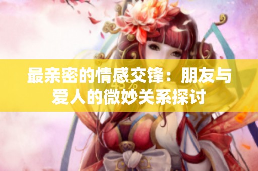 最亲密的情感交锋：朋友与爱人的微妙关系探讨