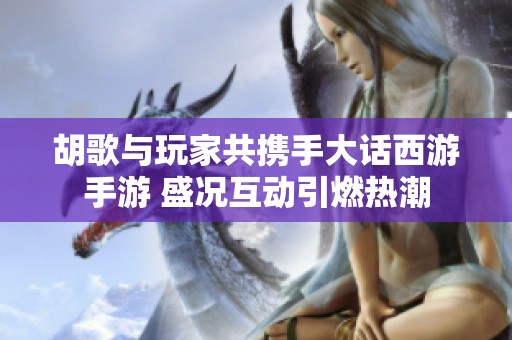 胡歌与玩家共携手大话西游手游 盛况互动引燃热潮