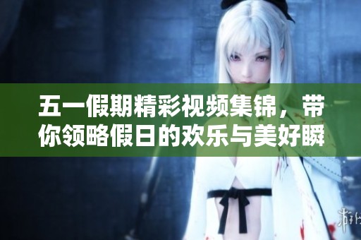 五一假期精彩视频集锦，带你领略假日的欢乐与美好瞬间