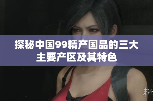探秘中国99精产国品的三大主要产区及其特色