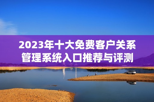 2023年十大免费客户关系管理系统入口推荐与评测