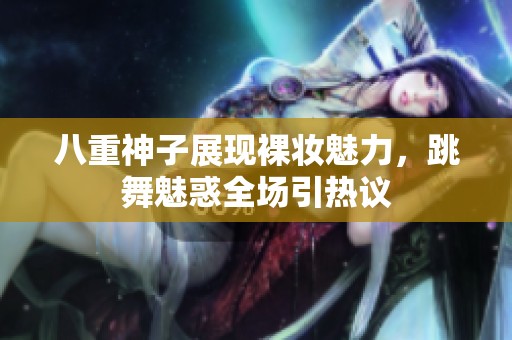 八重神子展现裸妆魅力，跳舞魅惑全场引热议