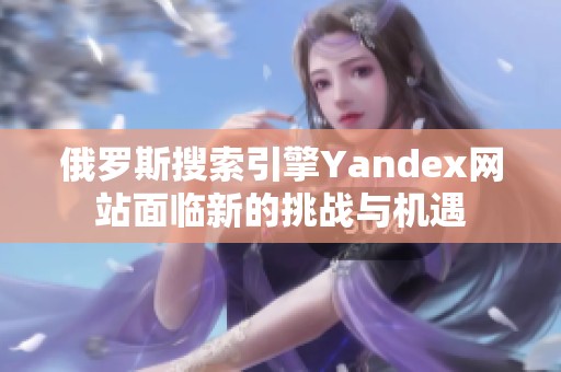 俄罗斯搜索引擎Yandex网站面临新的挑战与机遇