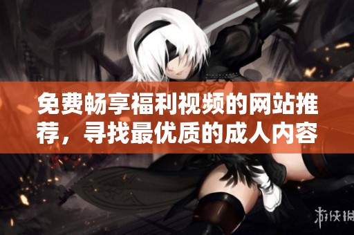 免费畅享福利视频的网站推荐，寻找最优质的成人内容