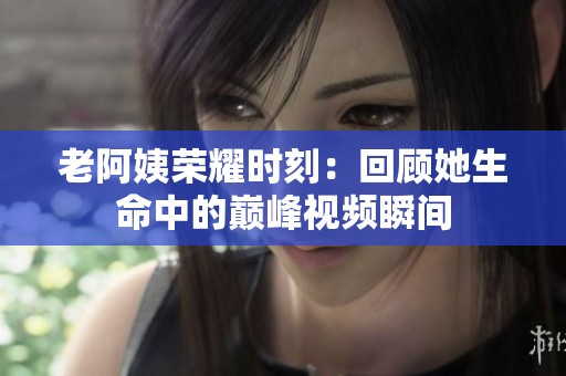 老阿姨荣耀时刻：回顾她生命中的巅峰视频瞬间