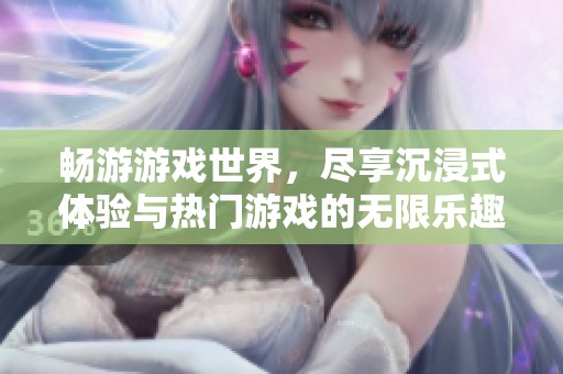 畅游游戏世界，尽享沉浸式体验与热门游戏的无限乐趣