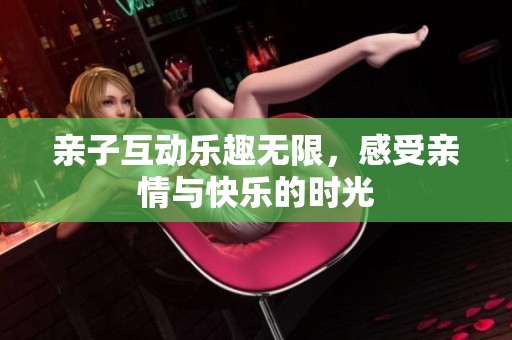 亲子互动乐趣无限，感受亲情与快乐的时光