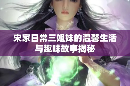 宋家日常三姐妹的温馨生活与趣味故事揭秘