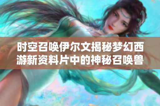 时空召唤伊尔文揭秘梦幻西游新资料片中的神秘召唤兽玩法与特性