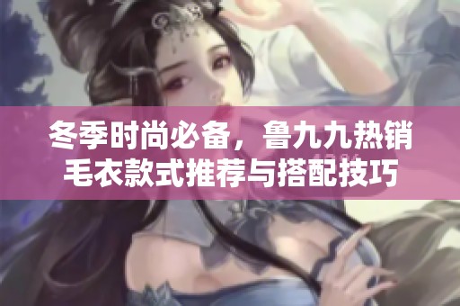 冬季时尚必备，鲁九九热销毛衣款式推荐与搭配技巧
