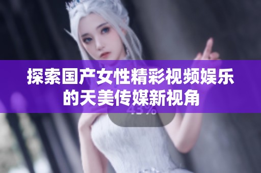 探索国产女性精彩视频娱乐的天美传媒新视角