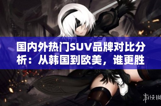 国内外热门SUV品牌对比分析：从韩国到欧美，谁更胜一筹？