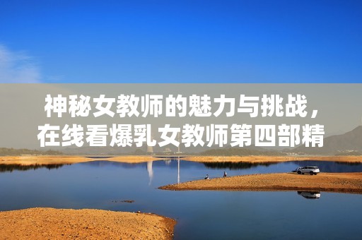 神秘女教师的魅力与挑战，在线看爆乳女教师第四部精彩内容揭秘