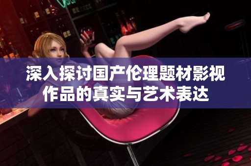 深入探讨国产伦理题材影视作品的真实与艺术表达