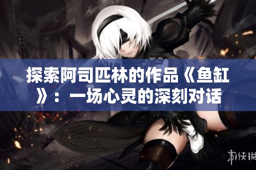 探索阿司匹林的作品《鱼缸》：一场心灵的深刻对话