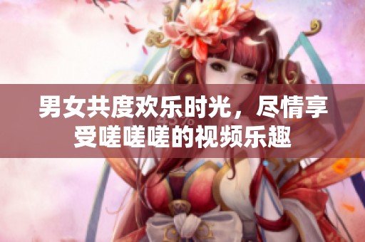 男女共度欢乐时光，尽情享受嗟嗟嗟的视频乐趣