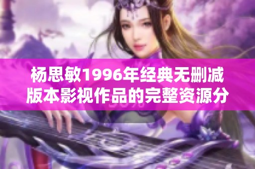 杨思敏1996年经典无删减版本影视作品的完整资源分享